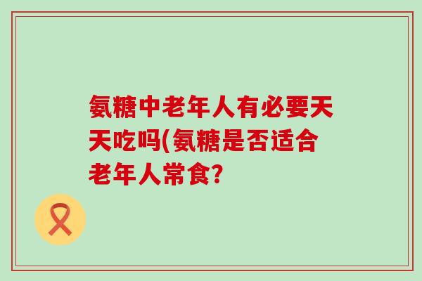 氨糖中老年人有必要天天吃吗(氨糖是否适合老年人常食?-第1张图片-氨糖科普网 氨糖中老年人有必要天天吃吗(氨糖是否适合老年人常食?-第1张图片-氨糖科普网