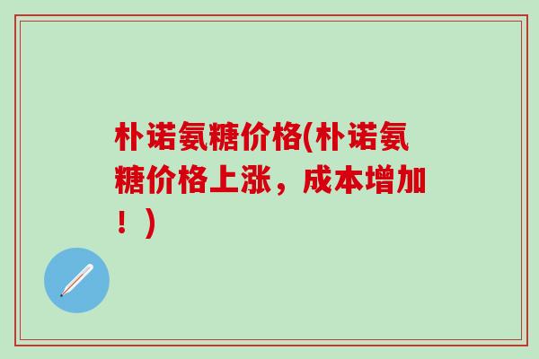 朴诺氨糖价格(朴诺氨糖价格上涨,成本增加!)-第1张图片-氨糖科普网 朴诺氨糖价格(朴诺氨糖价格上涨,成本增加!)-第1张图片-氨糖科普网