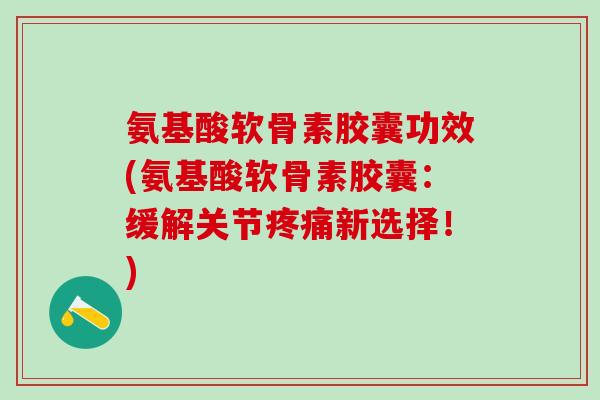 氨基酸软骨素胶囊功效(氨基酸软骨素胶囊：缓解关节疼痛新选择！)-第1张图片-氨糖科普网