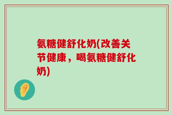 氨糖健舒化奶(改善关节健康，喝氨糖健舒化奶)-第1张图片-氨糖科普网