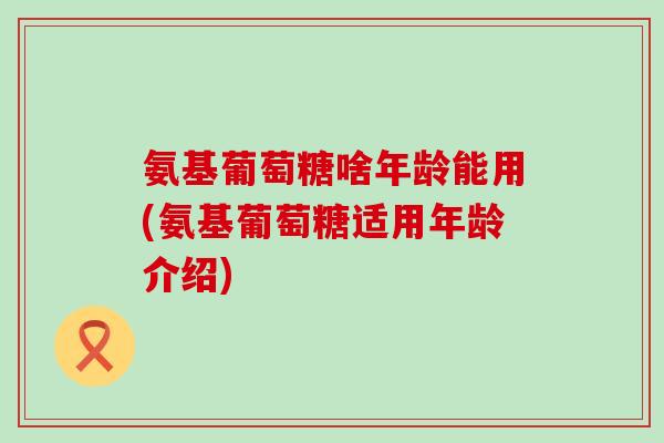 氨基葡萄糖啥年龄能用(氨基葡萄糖适用年龄介绍)-第1张图片-氨糖科普网
