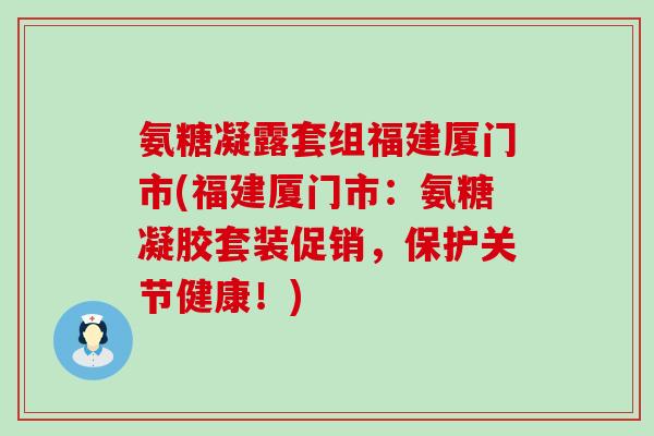 氨糖凝露套组福建厦门市(福建厦门市:氨糖凝胶套装促销,保护关节健康!)-第1张图片-氨糖科普网 氨糖凝露套组福建厦门市(福建厦门市:氨糖凝胶套装促销,保护关节健康!)-第1张图片-氨糖科普网