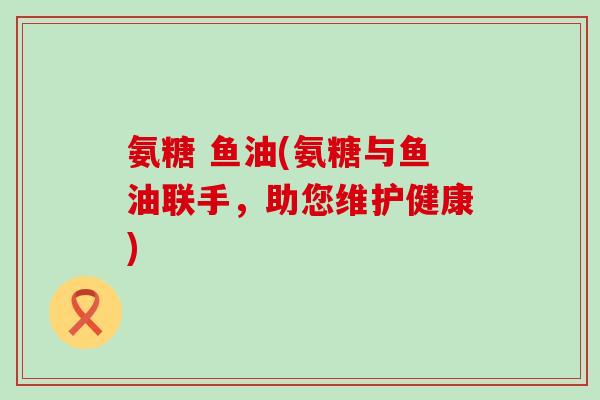 氨糖 鱼油(氨糖与鱼油联手,助您维护健康)-第1张图片-氨糖科普网 氨糖 鱼油(氨糖与鱼油联手,助您维护健康)-第1张图片-氨糖科普网