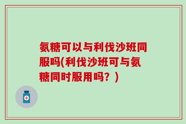 氨糖可以与利伐沙班同服吗(利伐沙班可与氨糖同时服用吗?)-第1张图片-氨糖科普网 氨糖可以与利伐沙班同服吗(利伐沙班可与氨糖同时服用吗?)-第1张图片-氨糖科普网