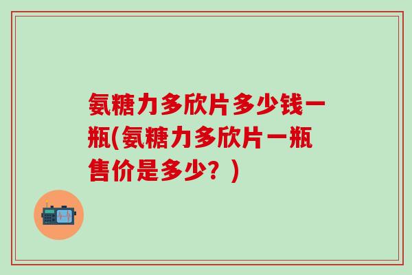 氨糖力多欣片多少钱一瓶(氨糖力多欣片一瓶售价是多少？)-第1张图片-氨糖科普网