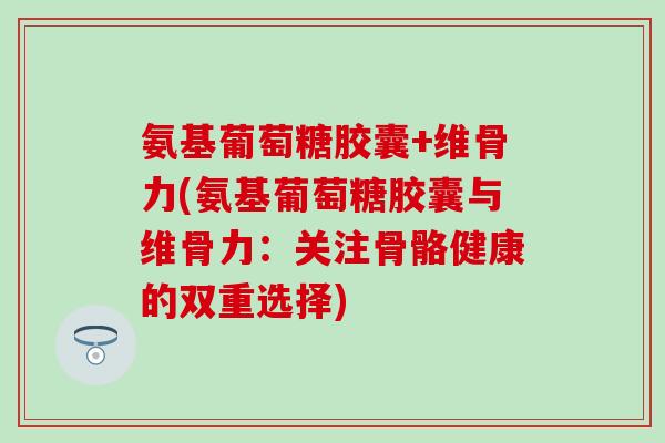 氨基葡萄糖胶囊+维骨力(氨基葡萄糖胶囊与维骨力：关注骨骼健康的双重选择)-第1张图片-氨糖科普网