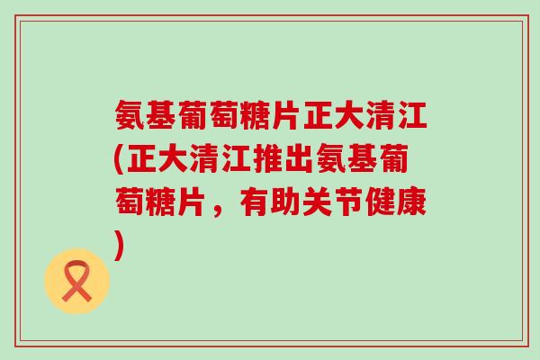 氨基葡萄糖片正大清江(正大清江推出氨基葡萄糖片,有助关节健康)-第1张图片-氨糖科普网 氨基葡萄糖片正大清江(正大清江推出氨基葡萄糖片,有助关节健康)-第1张图片-氨糖科普网