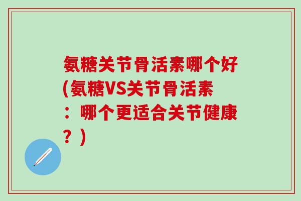 氨糖关节骨活素哪个好(氨糖VS关节骨活素：哪个更适合关节健康？)-第1张图片-氨糖科普网