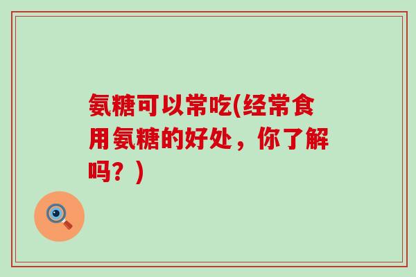 氨糖可以常吃(经常食用氨糖的好处,你了解吗?)-第1张图片-氨糖科普网 氨糖可以常吃(经常食用氨糖的好处,你了解吗?)-第1张图片-氨糖科普网