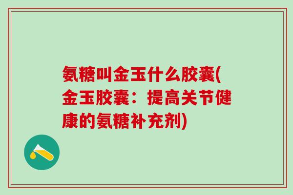 氨糖叫金玉什么胶囊(金玉胶囊:提高关节健康的氨糖补充剂)-第1张图片-氨糖科普网 氨糖叫金玉什么胶囊(金玉胶囊:提高关节健康的氨糖补充剂)-第1张图片-氨糖科普网