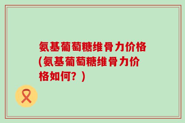 氨基葡萄糖维骨力价格(氨基葡萄糖维骨力价格如何?)-第1张图片-氨糖科普网 氨基葡萄糖维骨力价格(氨基葡萄糖维骨力价格如何?)-第1张图片-氨糖科普网