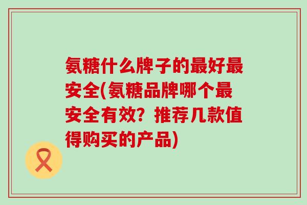 氨糖什么牌子的最好最安全(氨糖品牌哪个最安全有效？推荐几款值得购买的产品)-第1张图片-氨糖科普网