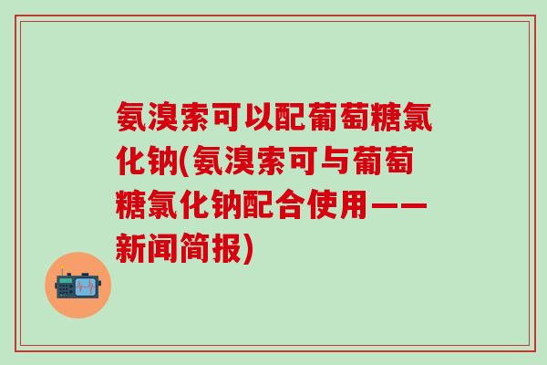 氨溴索可以配葡萄糖氯化钠(氨溴索可与葡萄糖氯化钠配合使用——新闻简报)-第1张图片-氨糖科普网 氨溴索可以配葡萄糖氯化钠(氨溴索可与葡萄糖氯化钠配合使用——新闻简报)-第1张图片-氨糖科普网