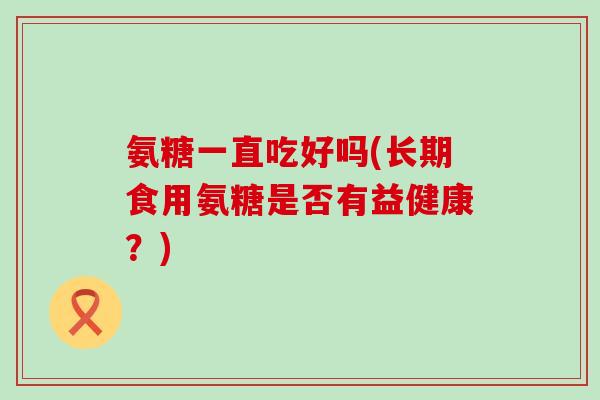 氨糖一直吃好吗(长期食用氨糖是否有益健康?)-第1张图片-氨糖科普网 氨糖一直吃好吗(长期食用氨糖是否有益健康?)-第1张图片-氨糖科普网