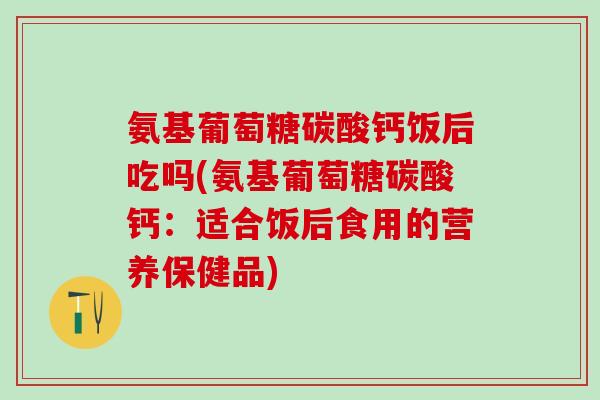氨基葡萄糖碳酸钙饭后吃吗(氨基葡萄糖碳酸钙:适合饭后食用的营养保健品)-第1张图片-氨糖科普网 氨基葡萄糖碳酸钙饭后吃吗(氨基葡萄糖碳酸钙:适合饭后食用的营养保健品)-第1张图片-氨糖科普网