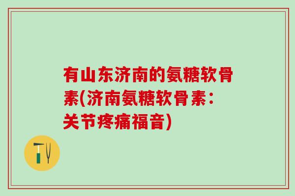 有山东济南的氨糖软骨素(济南氨糖软骨素：关节疼痛福音)-第1张图片-氨糖科普网