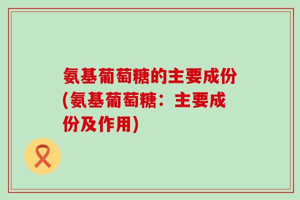 氨基葡萄糖的主要成份(氨基葡萄糖：主要成份及作用)-第1张图片-氨糖科普网