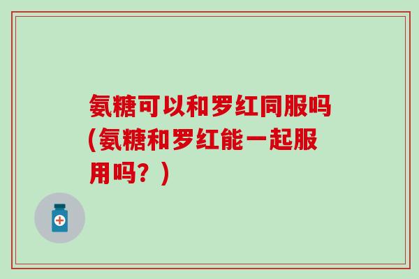 氨糖可以和罗红同服吗(氨糖和罗红能一起服用吗?)-第1张图片-氨糖科普网 氨糖可以和罗红同服吗(氨糖和罗红能一起服用吗?)-第1张图片-氨糖科普网