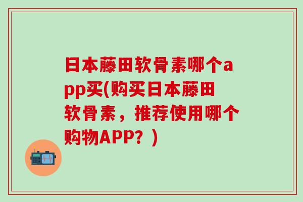 日本藤田软骨素哪个app买(购买日本藤田软骨素，推荐使用哪个购物APP？)-第1张图片-氨糖科普网