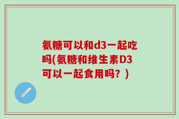 氨糖可以和d3一起吃吗(氨糖和维生素D3可以一起食用吗?)-第1张图片-氨糖科普网 氨糖可以和d3一起吃吗(氨糖和维生素D3可以一起食用吗?)-第1张图片-氨糖科普网