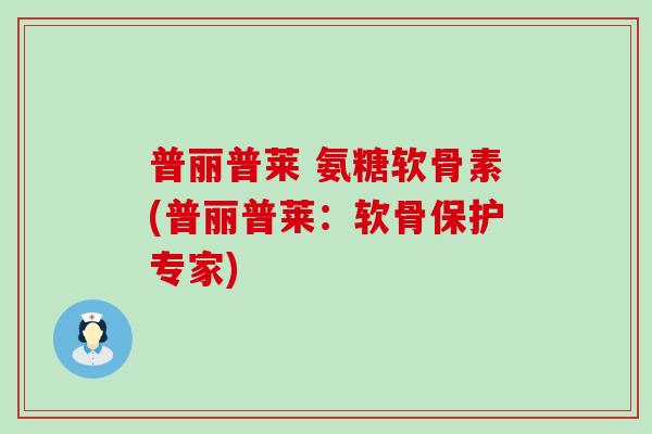 普丽普莱 氨糖软骨素(普丽普莱：软骨保护专家)-第1张图片-氨糖科普网