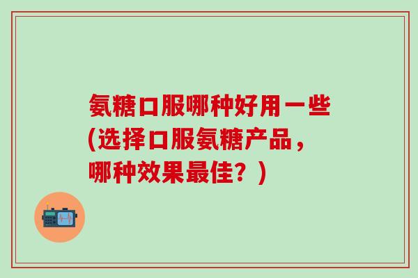 氨糖口服哪种好用一些(选择口服氨糖产品,哪种效果最佳?)-第1张图片-氨糖科普网 氨糖口服哪种好用一些(选择口服氨糖产品,哪种效果最佳?)-第1张图片-氨糖科普网