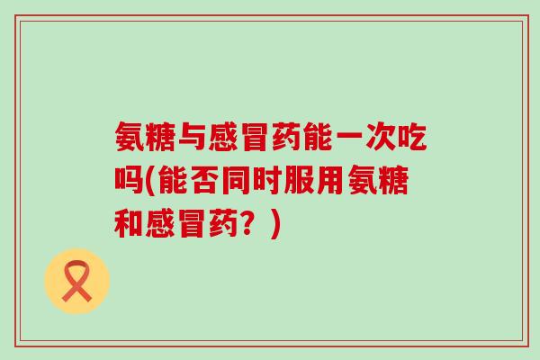 氨糖与感冒药能一次吃吗(能否同时服用氨糖和感冒药?)-第1张图片-氨糖科普网 氨糖与感冒药能一次吃吗(能否同时服用氨糖和感冒药?)-第1张图片-氨糖科普网