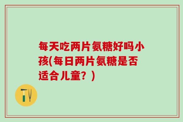 每天吃两片氨糖好吗小孩(每日两片氨糖是否适合儿童?)-第1张图片-氨糖科普网 每天吃两片氨糖好吗小孩(每日两片氨糖是否适合儿童?)-第1张图片-氨糖科普网