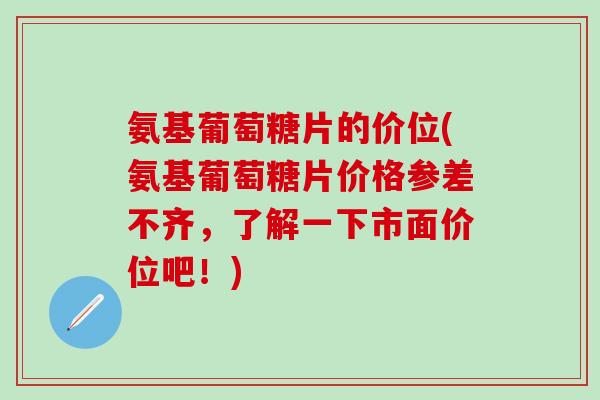 氨基葡萄糖片的价位(氨基葡萄糖片价格参差不齐，了解一下市面价位吧！)-第1张图片-氨糖科普网