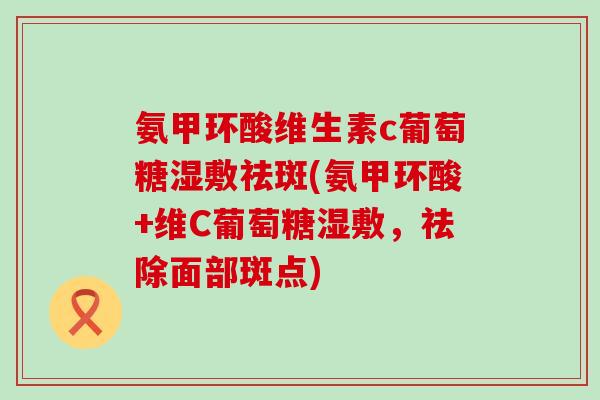 氨甲环酸维生素c葡萄糖湿敷祛斑(氨甲环酸+维C葡萄糖湿敷,祛除面部斑点)-第1张图片-氨糖科普网 氨甲环酸维生素c葡萄糖湿敷祛斑(氨甲环酸+维C葡萄糖湿敷,祛除面部斑点)-第1张图片-氨糖科普网
