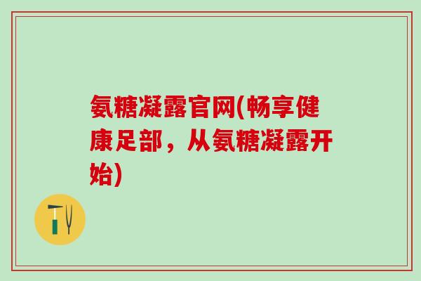 氨糖凝露官网(畅享健康足部,从氨糖凝露开始)-第1张图片-氨糖科普网 氨糖凝露官网(畅享健康足部,从氨糖凝露开始)-第1张图片-氨糖科普网