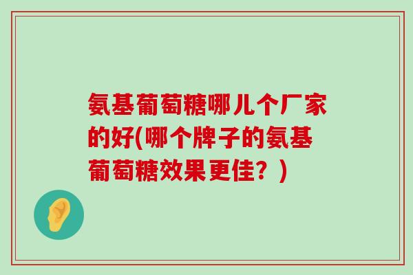 氨基葡萄糖哪儿个厂家的好(哪个牌子的氨基葡萄糖效果更佳？)-第1张图片-氨糖科普网