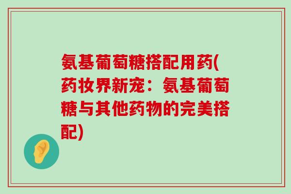 氨基葡萄糖搭配用药(药妆界新宠:氨基葡萄糖与其他药物的完美搭配)-第1张图片-氨糖科普网 氨基葡萄糖搭配用药(药妆界新宠:氨基葡萄糖与其他药物的完美搭配)-第1张图片-氨糖科普网