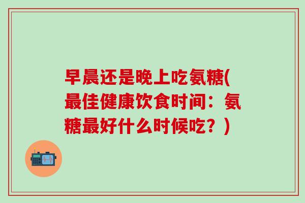 早晨还是晚上吃氨糖(最佳健康饮食时间:氨糖最好什么时候吃?)-第1张图片-氨糖科普网 早晨还是晚上吃氨糖(最佳健康饮食时间:氨糖最好什么时候吃?)-第1张图片-氨糖科普网