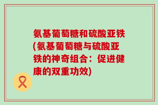 氨基葡萄糖和硫酸亚铁(氨基葡萄糖与硫酸亚铁的神奇组合:促进健康的双重功效)-第1张图片-氨糖科普网 氨基葡萄糖和硫酸亚铁(氨基葡萄糖与硫酸亚铁的神奇组合:促进健康的双重功效)-第1张图片-氨糖科普网