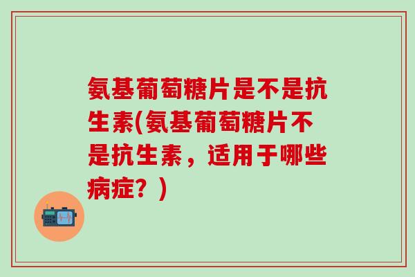 氨基葡萄糖片是不是抗生素(氨基葡萄糖片不是抗生素,适用于哪些病症?)-第1张图片-氨糖科普网 氨基葡萄糖片是不是抗生素(氨基葡萄糖片不是抗生素,适用于哪些病症?)-第1张图片-氨糖科普网