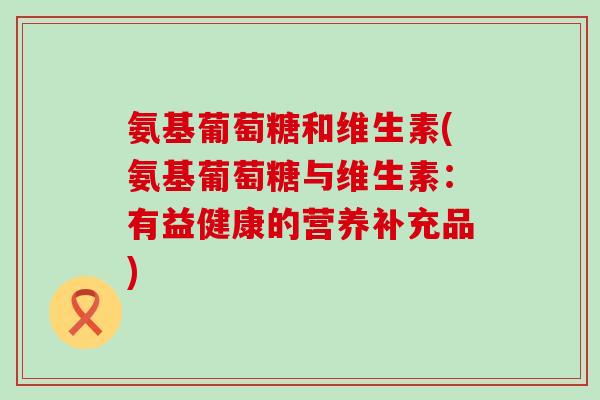 氨基葡萄糖和维生素(氨基葡萄糖与维生素:有益健康的营养补充品)-第1张图片-氨糖科普网 氨基葡萄糖和维生素(氨基葡萄糖与维生素:有益健康的营养补充品)-第1张图片-氨糖科普网
