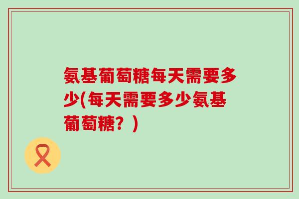 氨基葡萄糖每天需要多少(每天需要多少氨基葡萄糖？)-第1张图片-氨糖科普网