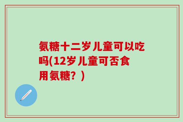 氨糖十二岁儿童可以吃吗(12岁儿童可否食用氨糖?)-第1张图片-氨糖科普网 氨糖十二岁儿童可以吃吗(12岁儿童可否食用氨糖?)-第1张图片-氨糖科普网