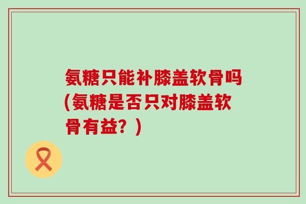氨糖只能补膝盖软骨吗(氨糖是否只对膝盖软骨有益?)-第1张图片-氨糖科普网 氨糖只能补膝盖软骨吗(氨糖是否只对膝盖软骨有益?)-第1张图片-氨糖科普网