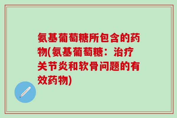氨基葡萄糖所包含的药物(氨基葡萄糖：治疗关节炎和软骨问题的有效药物)-第1张图片-氨糖科普网