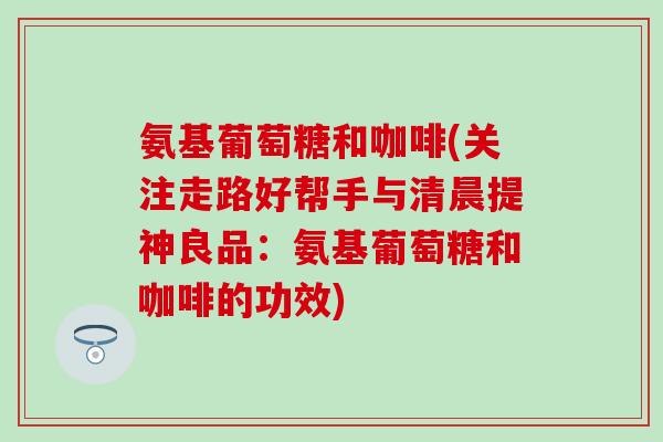 氨基葡萄糖和咖啡(关注走路好帮手与清晨提神良品:氨基葡萄糖和咖啡的功效)-第1张图片-氨糖科普网 氨基葡萄糖和咖啡(关注走路好帮手与清晨提神良品:氨基葡萄糖和咖啡的功效)-第1张图片-氨糖科普网