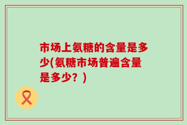 市场上氨糖的含量是多少(氨糖市场普遍含量是多少?)-第1张图片-氨糖科普网 市场上氨糖的含量是多少(氨糖市场普遍含量是多少?)-第1张图片-氨糖科普网