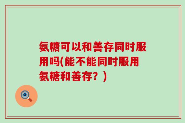 氨糖可以和善存同时服用吗(能不能同时服用氨糖和善存?)-第1张图片-氨糖科普网 氨糖可以和善存同时服用吗(能不能同时服用氨糖和善存?)-第1张图片-氨糖科普网
