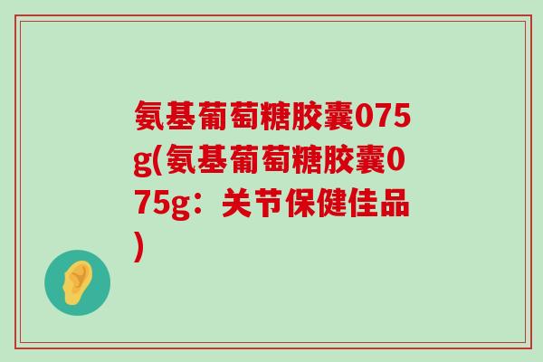 氨基葡萄糖胶囊075g(氨基葡萄糖胶囊075g：关节保健佳品)-第1张图片-氨糖科普网