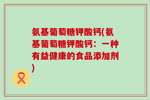 氨基葡萄糖钾酸钙(氨基葡萄糖钾酸钙:一种有益健康的食品添加剂)-第1张图片-氨糖科普网 氨基葡萄糖钾酸钙(氨基葡萄糖钾酸钙:一种有益健康的食品添加剂)-第1张图片-氨糖科普网