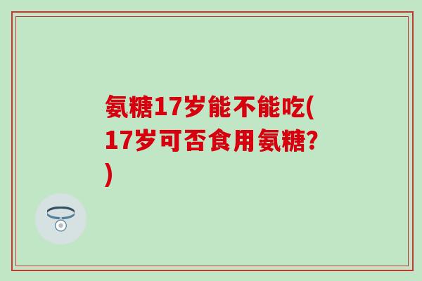 氨糖17岁能不能吃(17岁可否食用氨糖?)-第1张图片-氨糖科普网 氨糖17岁能不能吃(17岁可否食用氨糖?)-第1张图片-氨糖科普网