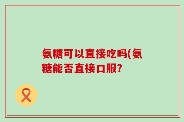 氨糖可以直接吃吗(氨糖能否直接口服?-第1张图片-氨糖科普网 氨糖可以直接吃吗(氨糖能否直接口服?-第1张图片-氨糖科普网