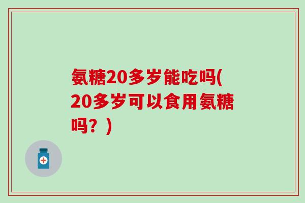氨糖20多岁能吃吗(20多岁可以食用氨糖吗?)-第1张图片-氨糖科普网 氨糖20多岁能吃吗(20多岁可以食用氨糖吗?)-第1张图片-氨糖科普网