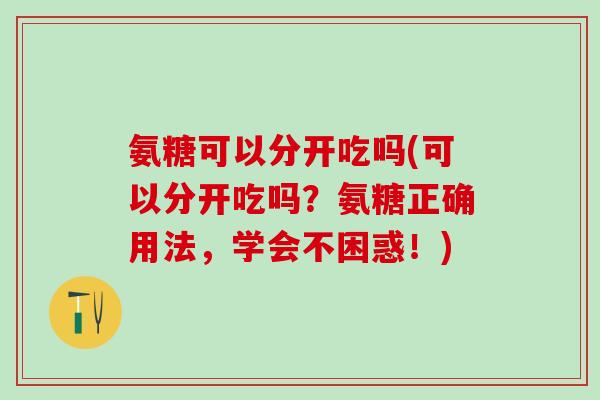 氨糖可以分开吃吗(可以分开吃吗?氨糖正确用法,学会不困惑!)-第1张图片-氨糖科普网 氨糖可以分开吃吗(可以分开吃吗?氨糖正确用法,学会不困惑!)-第1张图片-氨糖科普网